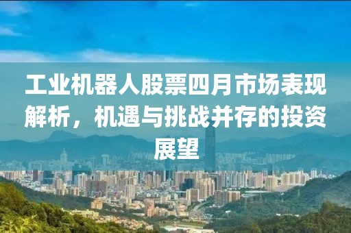 工业机器人股票四月市场表现解析，机遇与挑战并存的投资展望
