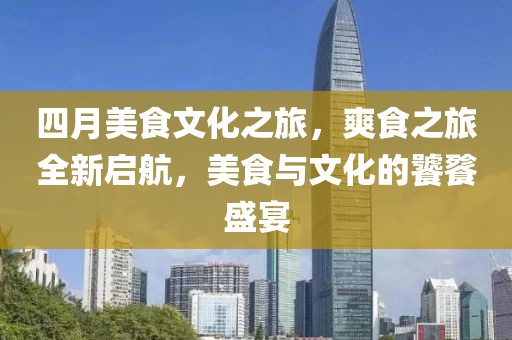 四月美食文化之旅，爽食之旅全新启航，美食与文化的饕餮盛宴