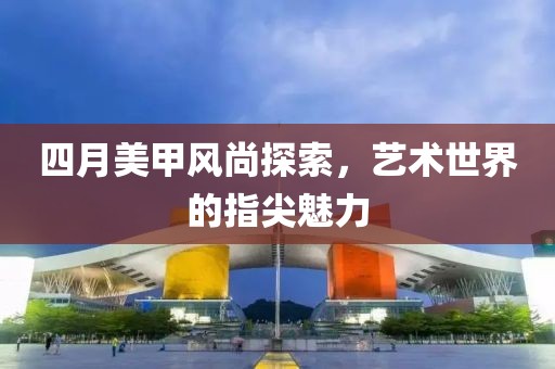 四月美甲风尚探索，艺术世界的指尖魅力