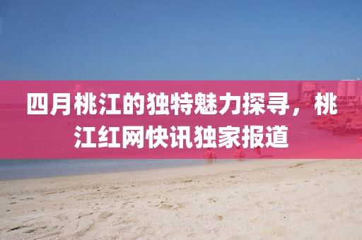 四月桃江的独特魅力探寻，桃江红网快讯独家报道