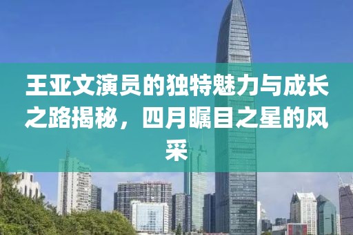 王亚文演员的独特魅力与成长之路揭秘，四月瞩目之星的风采