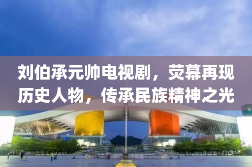 刘伯承元帅电视剧，荧幕再现历史人物，传承民族精神之光