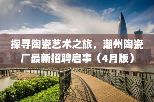探寻陶瓷艺术之旅，潮州陶瓷厂最新招聘启事（4月版）