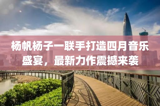 杨帆杨子一联手打造四月音乐盛宴，最新力作震撼来袭