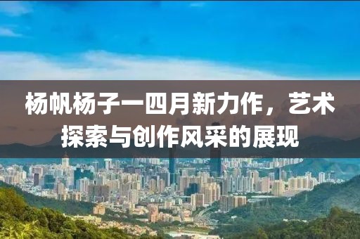 杨帆杨子一四月新力作，艺术探索与创作风采的展现