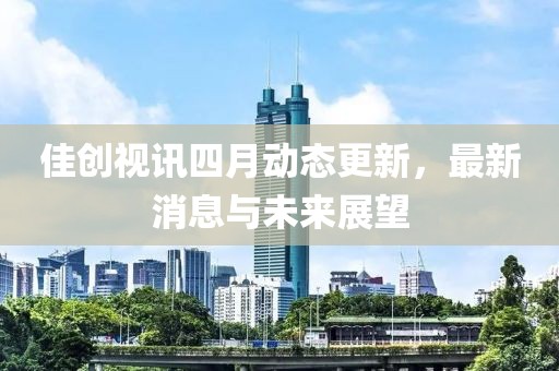 佳创视讯四月动态更新，最新消息与未来展望