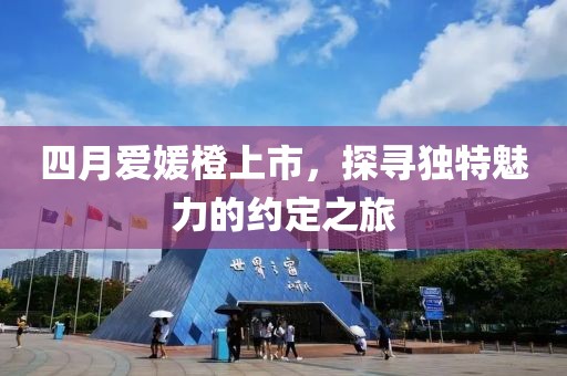 四月爱媛橙上市，探寻独特魅力的约定之旅