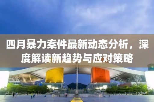 四月暴力案件最新动态分析，深度解读新趋势与应对策略