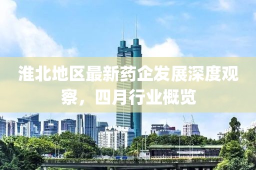 淮北地区最新药企发展深度观察，四月行业概览