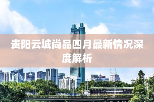 贵阳云城尚品四月最新情况深度解析