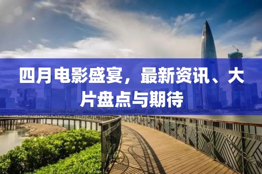 四月电影盛宴，最新资讯、大片盘点与期待