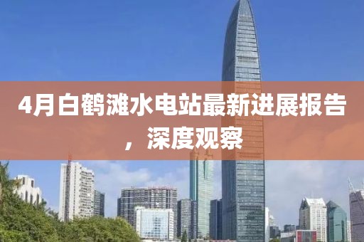 4月白鹤滩水电站最新进展报告，深度观察