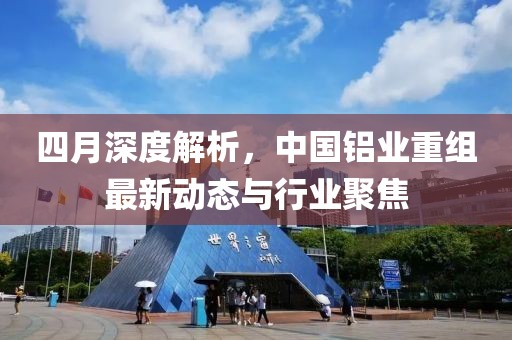 四月深度解析，中国铝业重组最新动态与行业聚焦