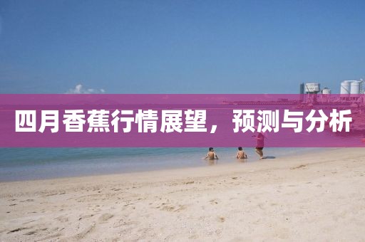四月香蕉行情展望，预测与分析