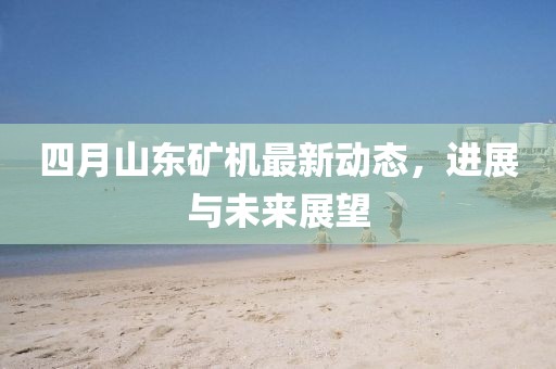 四月山东矿机最新动态，进展与未来展望