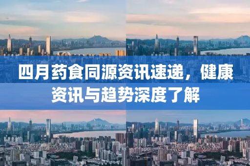 四月药食同源资讯速递，健康资讯与趋势深度了解