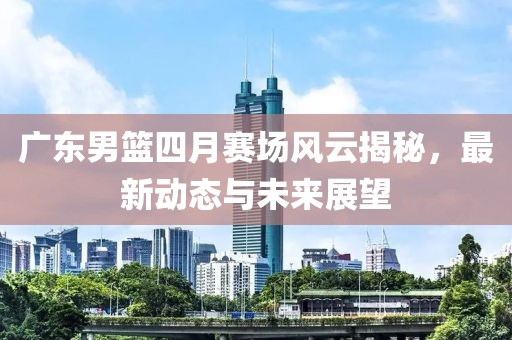 广东男篮四月赛场风云揭秘，最新动态与未来展望