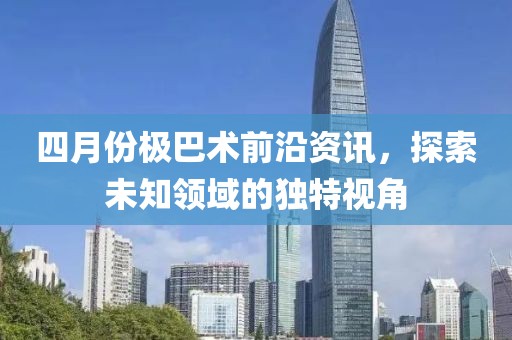 四月份极巴术前沿资讯，探索未知领域的独特视角