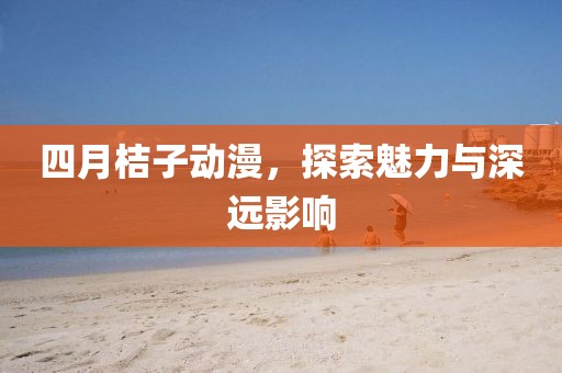 四月桔子动漫，探索魅力与深远影响