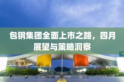 包钢集团全面上市之路，四月展望与策略洞察