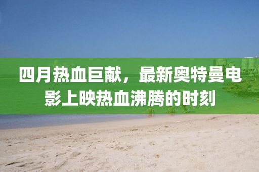 四月热血巨献，最新奥特曼电影上映热血沸腾的时刻