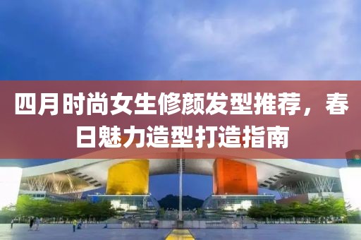 四月时尚女生修颜发型推荐，春日魅力造型打造指南