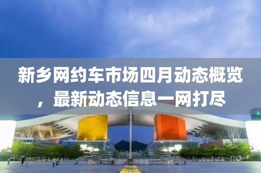新乡网约车市场四月动态概览，最新动态信息一网打尽