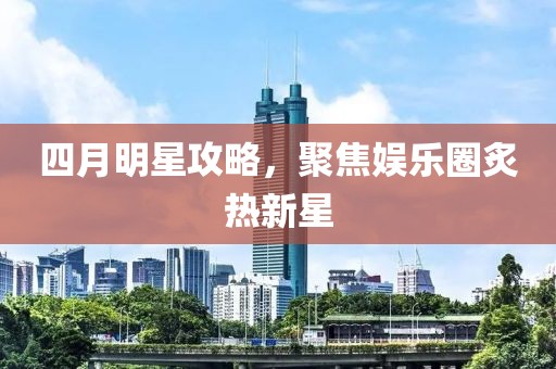 四月明星攻略，聚焦娱乐圈炙热新星