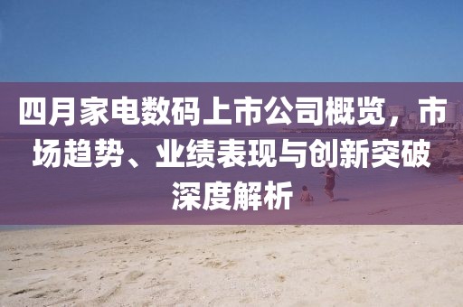 四月家电数码上市公司概览，市场趋势、业绩表现与创新突破深度解析