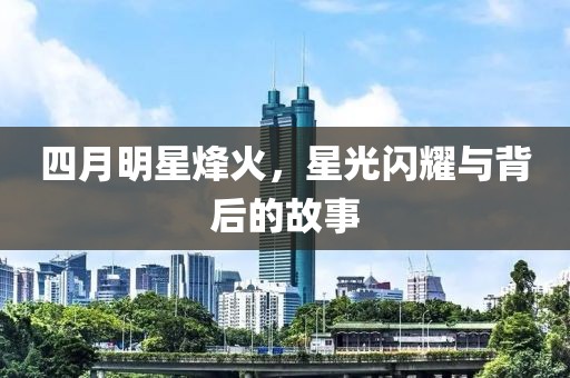四月明星烽火，星光闪耀与背后的故事