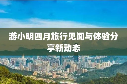游小明四月旅行见闻与体验分享新动态