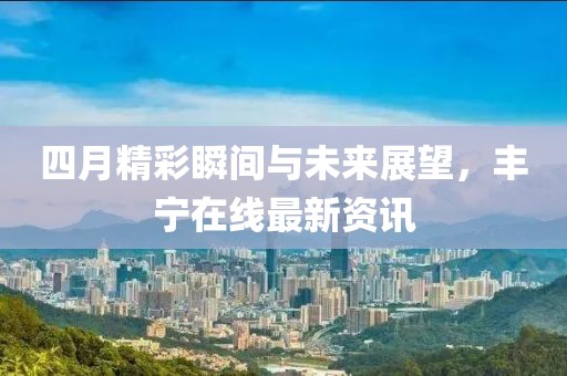 四月精彩瞬间与未来展望，丰宁在线最新资讯