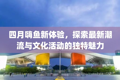 四月嗨鱼新体验，探索最新潮流与文化活动的独特魅力