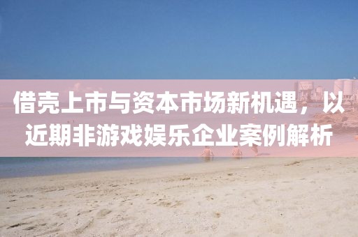 借壳上市与资本市场新机遇，以近期非游戏娱乐企业案例解析