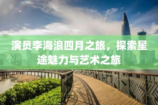 演员李海浪四月之旅，探索星途魅力与艺术之旅