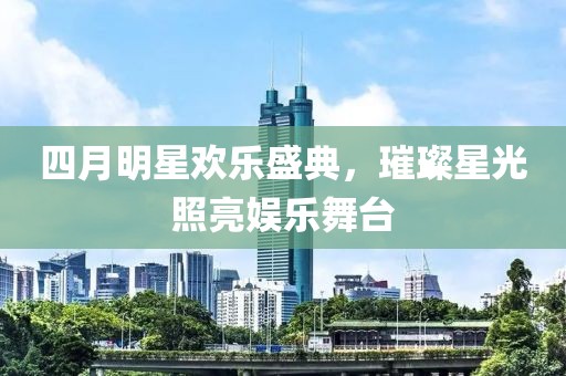 四月明星欢乐盛典，璀璨星光照亮娱乐舞台