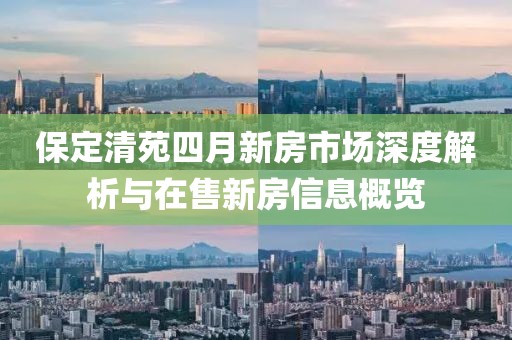 保定清苑四月新房市场深度解析与在售新房信息概览