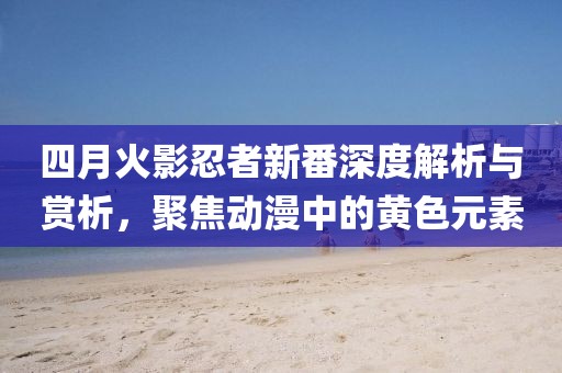 四月火影忍者新番深度解析与赏析，聚焦动漫中的黄色元素