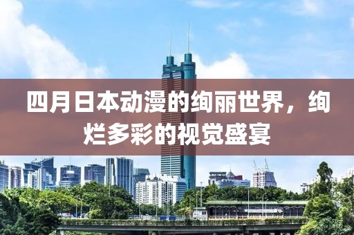 四月日本动漫的绚丽世界，绚烂多彩的视觉盛宴