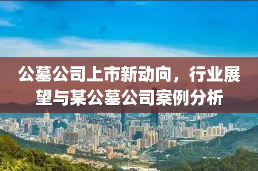 公墓公司上市新动向，行业展望与某公墓公司案例分析