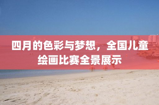 四月的色彩与梦想，全国儿童绘画比赛全景展示