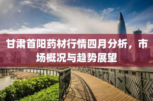 甘肃首阳药材行情四月分析，市场概况与趋势展望