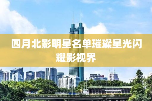 四月北影明星名单璀璨星光闪耀影视界