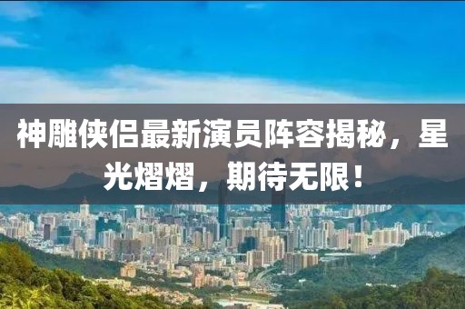 神雕侠侣最新演员阵容揭秘，星光熠熠，期待无限！
