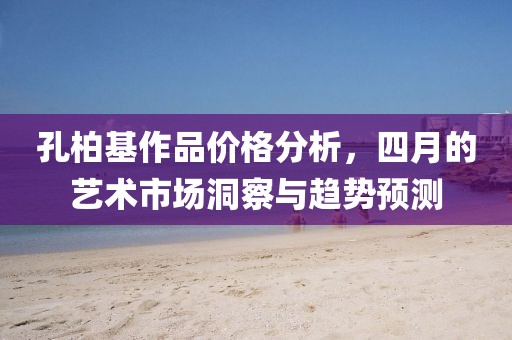 孔柏基作品价格分析，四月的艺术市场洞察与趋势预测