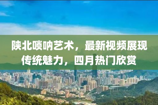 陕北唢呐艺术，最新视频展现传统魅力，四月热门欣赏