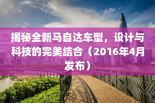 揭秘全新马自达车型，设计与科技的完美结合（2016年4月发布）