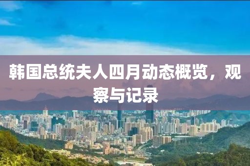 韩国总统夫人四月动态概览，观察与记录