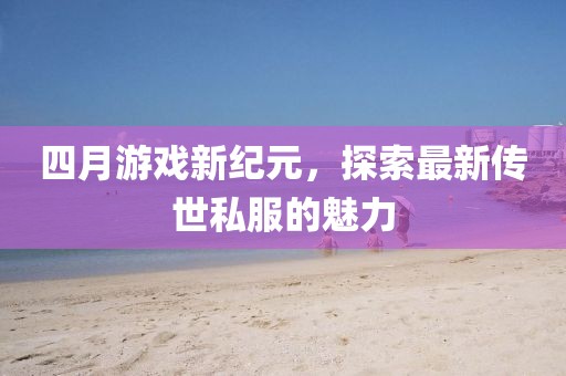 四月游戏新纪元，探索最新传世私服的魅力