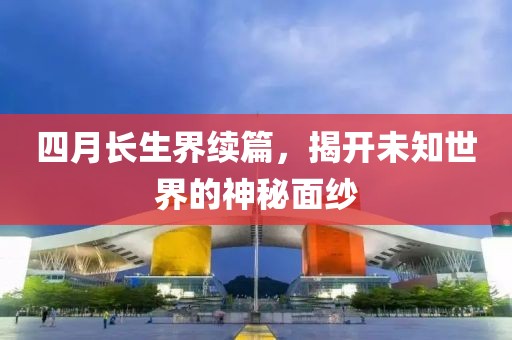 四月长生界续篇，揭开未知世界的神秘面纱